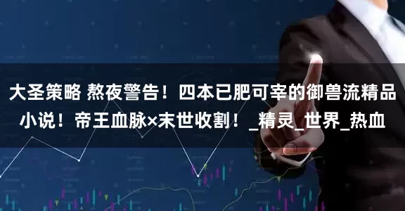 大圣策略 熬夜警告！四本已肥可宰的御兽流精品小说！帝王血脉×末世收割！_精灵_世界_热血