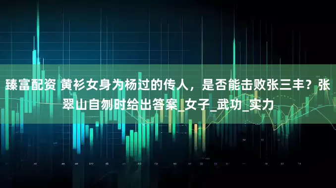 臻富配资 黄衫女身为杨过的传人，是否能击败张三丰？张翠山自刎时给出答案_女子_武功_实力