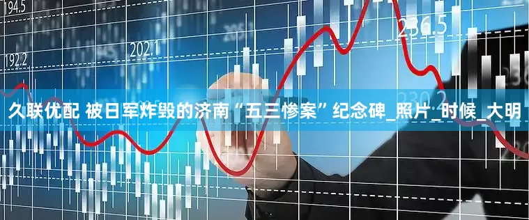 久联优配 被日军炸毁的济南“五三惨案”纪念碑_照片_时候_大明
