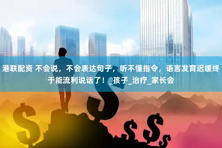 港联配资 不会说，不会表达句子，听不懂指令，语言发育迟缓终于能流利说话了！_孩子_治疗_家长会