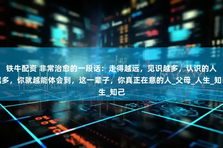 铁牛配资 非常治愈的一段话：走得越远，见识越多，认识的人越多，你就越能体会到，这一辈子，你真正在意的人_父母_人生_知己