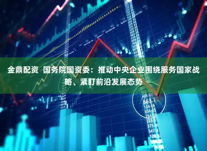 金鼎配资  国务院国资委：推动中央企业围绕服务国家战略、紧盯前沿发展态势