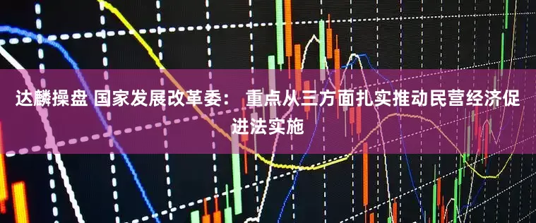 达麟操盘 国家发展改革委： 重点从三方面扎实推动民营经济促进法实施