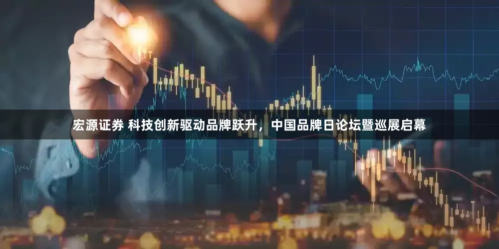 宏源证券 科技创新驱动品牌跃升，中国品牌日论坛暨巡展启幕