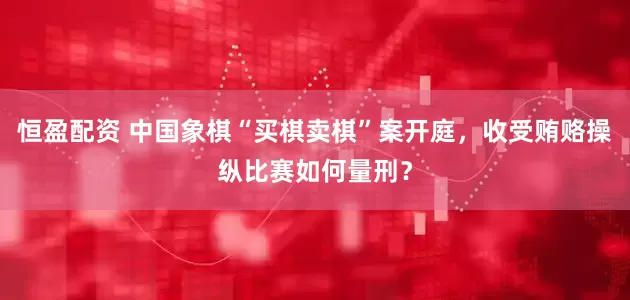 恒盈配资 中国象棋“买棋卖棋”案开庭，收受贿赂操纵比赛如何量刑？