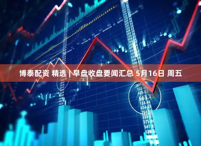 博泰配资 精选 | 早盘收盘要闻汇总 5月16日 周五