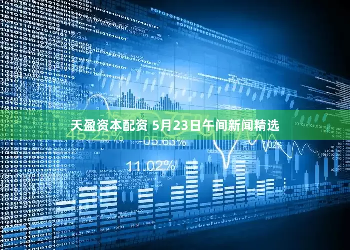 天盈资本配资 5月23日午间新闻精选