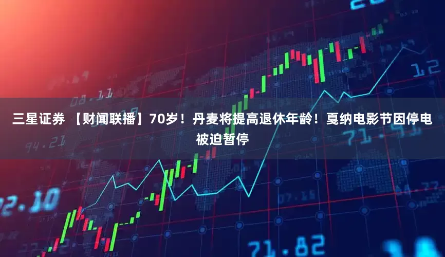 三星证券 【财闻联播】70岁！丹麦将提高退休年龄！戛纳电影节因停电被迫暂停