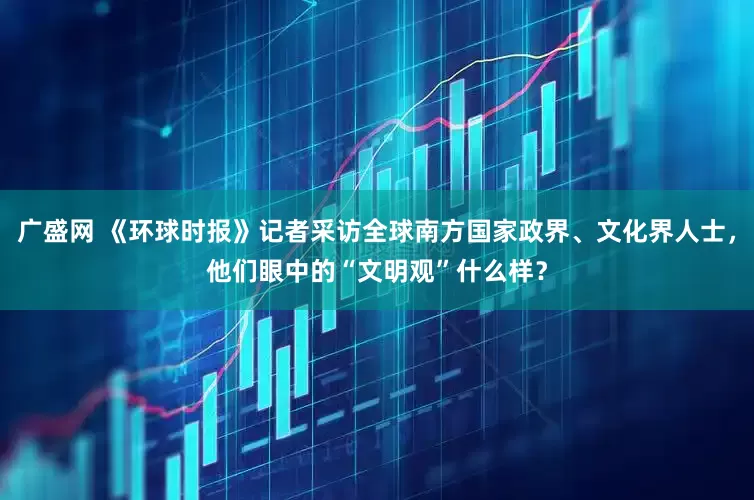 广盛网 《环球时报》记者采访全球南方国家政界、文化界人士，他们眼中的“文明观”什么样？
