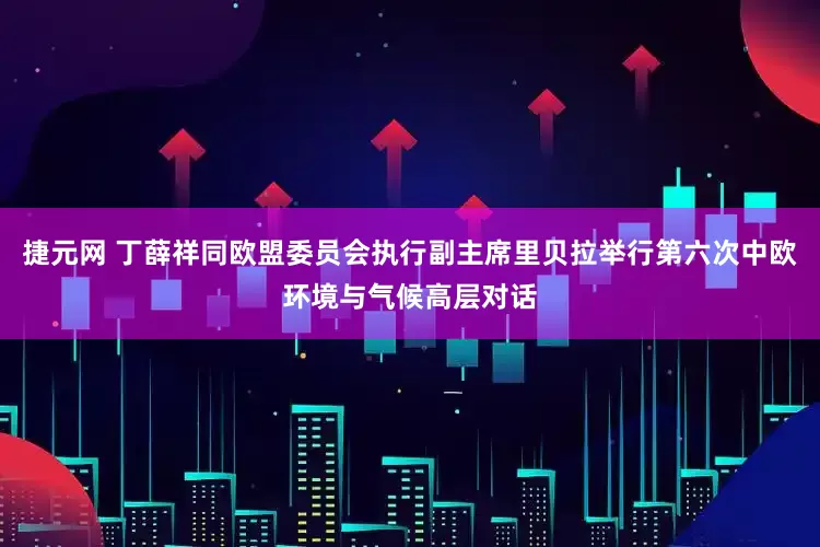 捷元网 丁薛祥同欧盟委员会执行副主席里贝拉举行第六次中欧环境与气候高层对话
