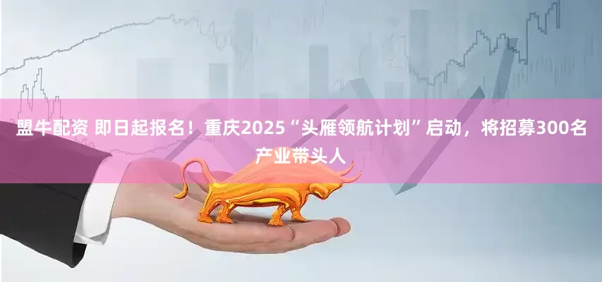 盟牛配资 即日起报名！重庆2025“头雁领航计划”启动，将招募300名产业带头人