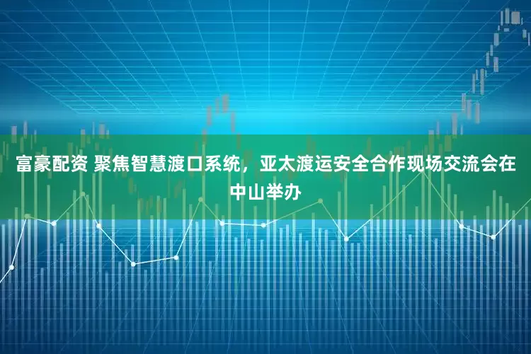 富豪配资 聚焦智慧渡口系统，亚太渡运安全合作现场交流会在中山举办