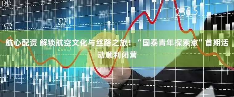 航心配资 解锁航空文化与丝路之旅！“国泰青年探索家”首期活动顺利闭营
