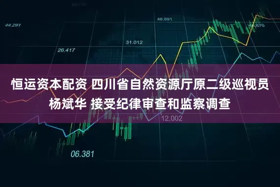 恒运资本配资 四川省自然资源厅原二级巡视员杨斌华 接受纪律审查和监察调查