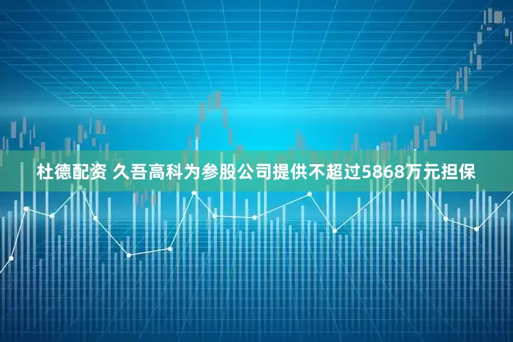 杜德配资 久吾高科为参股公司提供不超过5868万元担保