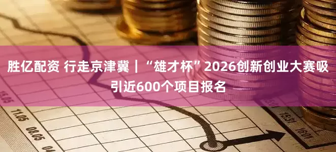胜亿配资 行走京津冀｜“雄才杯”2026创新创业大赛吸引近600个项目报名