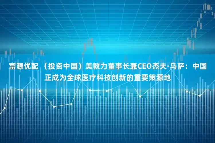 富源优配 （投资中国）美敦力董事长兼CEO杰夫·马萨：中国正成为全球医疗科技创新的重要策源地