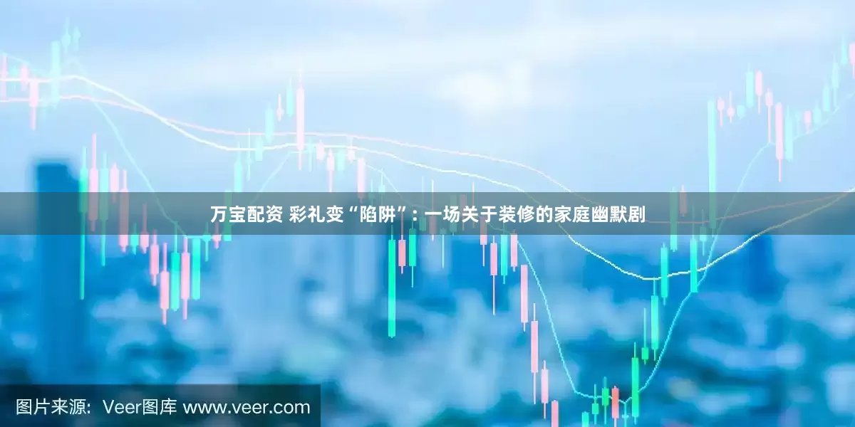 万宝配资 彩礼变“陷阱”: 一场关于装修的家庭幽默剧