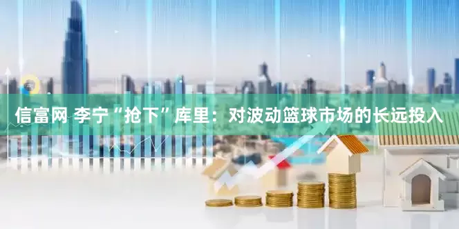 信富网 李宁“抢下”库里：对波动篮球市场的长远投入