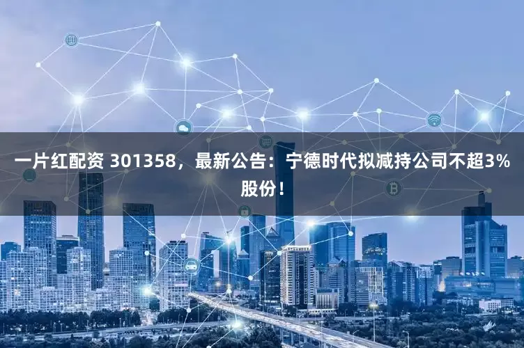 一片红配资 301358，最新公告：宁德时代拟减持公司不超3%股份！