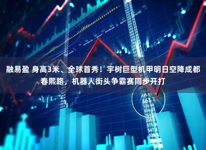 融易盈 身高3米、全球首秀！宇树巨型机甲明日空降成都春熙路，机器人街头争霸赛同步开打