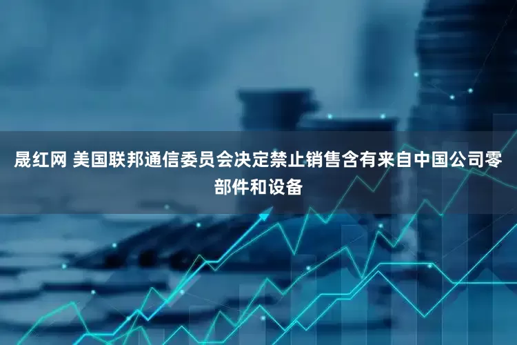 晟红网 美国联邦通信委员会决定禁止销售含有来自中国公司零部件和设备